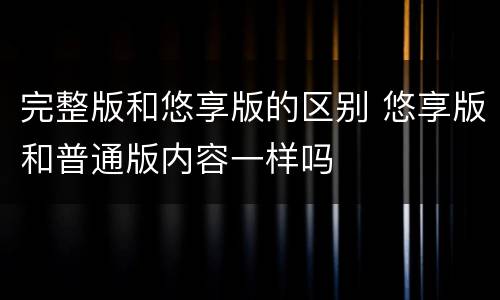 完整版和悠享版的区别 悠享版和普通版内容一样吗