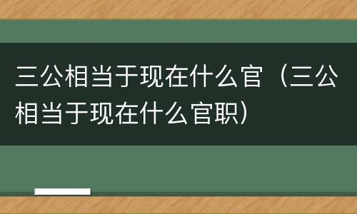 三公相当于现在什么官（三公相当于现在什么官职）