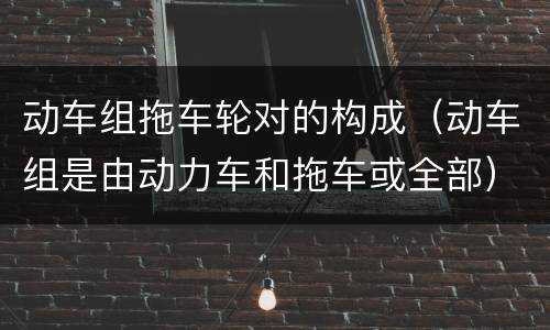 动车组拖车轮对的构成（动车组是由动力车和拖车或全部）