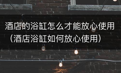 酒店的浴缸怎么才能放心使用（酒店浴缸如何放心使用）