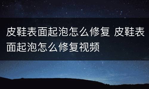 皮鞋表面起泡怎么修复 皮鞋表面起泡怎么修复视频