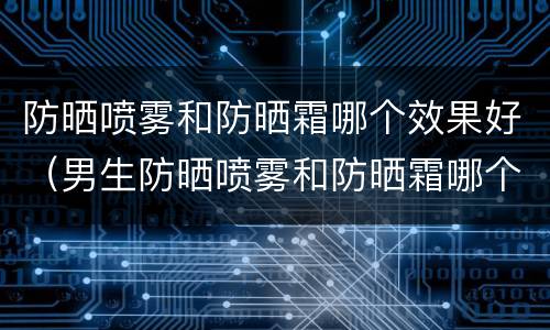 防晒喷雾和防晒霜哪个效果好（男生防晒喷雾和防晒霜哪个效果好）