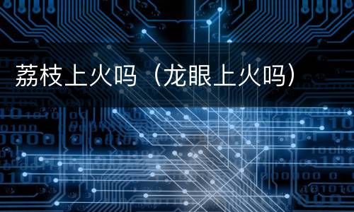 荔枝上火吗（龙眼上火吗）