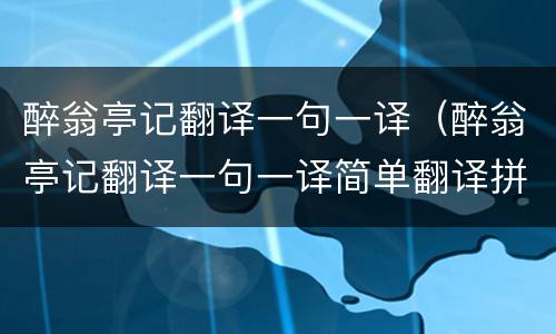 醉翁亭记翻译一句一译（醉翁亭记翻译一句一译简单翻译拼音）