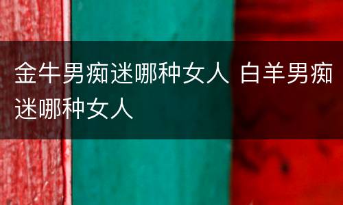金牛男痴迷哪种女人 白羊男痴迷哪种女人