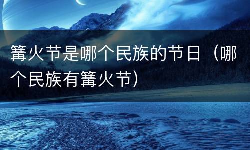 篝火节是哪个民族的节日（哪个民族有篝火节）