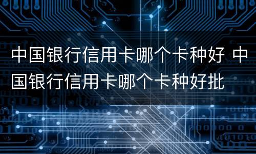 中国银行信用卡哪个卡种好 中国银行信用卡哪个卡种好批