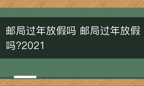 邮局过年放假吗 邮局过年放假吗?2021