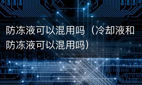 防冻液可以混用吗（冷却液和防冻液可以混用吗）