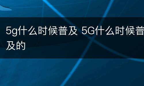 5g什么时候普及 5G什么时候普及的