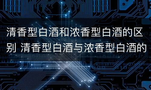 清香型白酒和浓香型白酒的区别 清香型白酒与浓香型白酒的区别