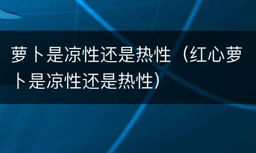 萝卜是凉性还是热性（红心萝卜是凉性还是热性）