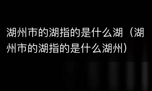 湖州市的湖指的是什么湖（湖州市的湖指的是什么湖州）