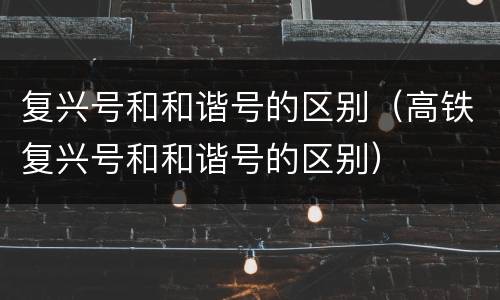 复兴号和和谐号的区别（高铁复兴号和和谐号的区别）