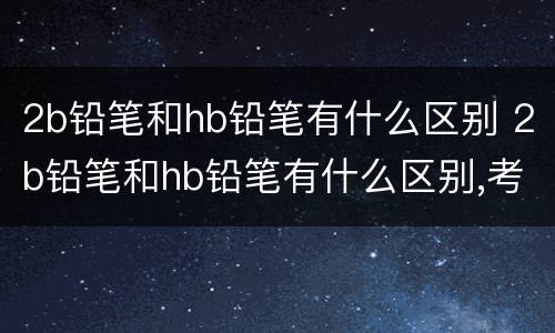 2b铅笔和hb铅笔有什么区别 2b铅笔和hb铅笔有什么区别,考试用HB铅笔有影响吗