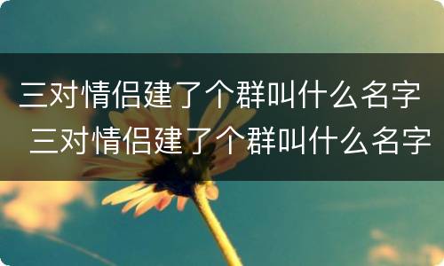 三对情侣建了个群叫什么名字 三对情侣建了个群叫什么名字呢