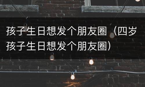孩子生日想发个朋友圈（四岁孩子生日想发个朋友圈）