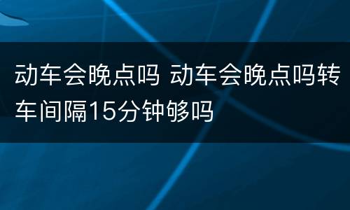 动车会晚点吗 动车会晚点吗转车间隔15分钟够吗