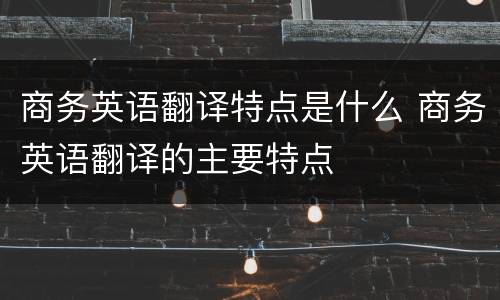 商务英语翻译特点是什么 商务英语翻译的主要特点