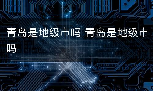 青岛是地级市吗 青岛是地级市吗
