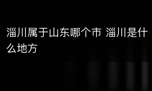 淄川属于山东哪个市 淄川是什么地方