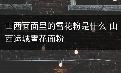 山西面面里的雪花粉是什么 山西运城雪花面粉