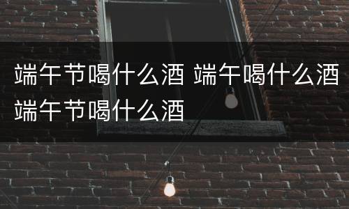端午节喝什么酒 端午喝什么酒端午节喝什么酒