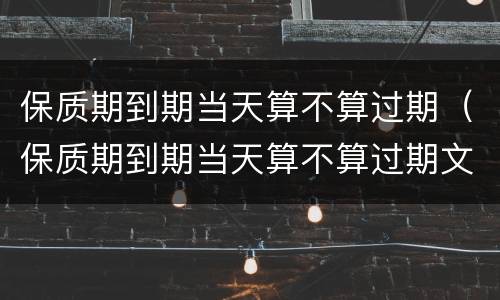 保质期到期当天算不算过期（保质期到期当天算不算过期文案说说）