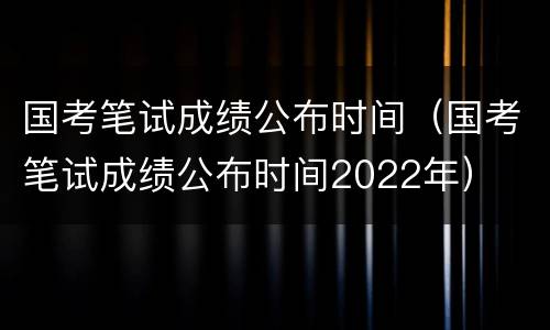 国考笔试成绩公布时间（国考笔试成绩公布时间2022年）