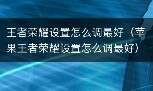 王者荣耀设置怎么调最好（苹果王者荣耀设置怎么调最好）