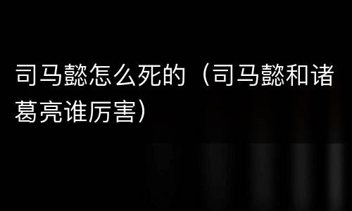 司马懿怎么死的（司马懿和诸葛亮谁厉害）