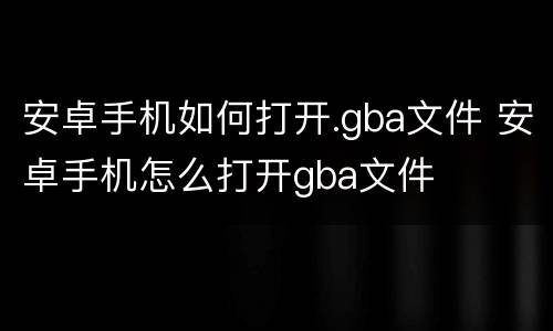 安卓手机如何打开.gba文件 安卓手机怎么打开gba文件