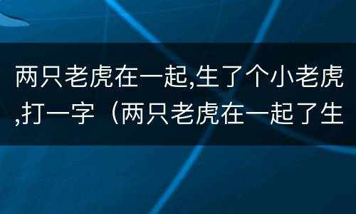 两只老虎在一起,生了个小老虎,打一字（两只老虎在一起了生了一只小老虎打一个字）
