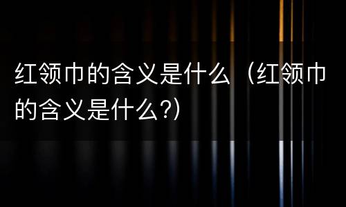 红领巾的含义是什么（红领巾的含义是什么?）