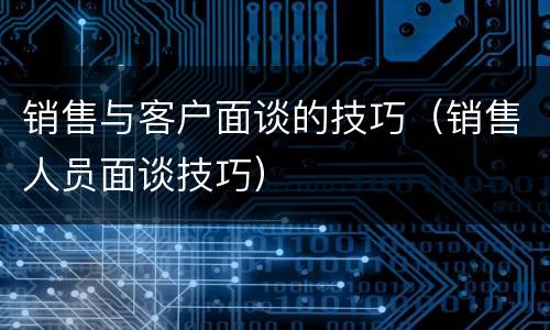销售与客户面谈的技巧（销售人员面谈技巧）