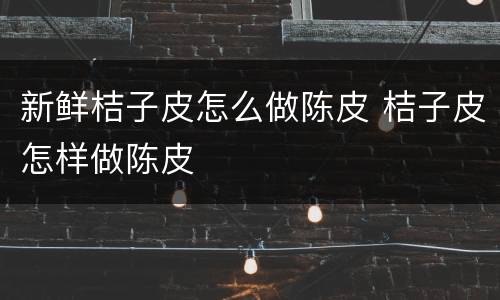 新鲜桔子皮怎么做陈皮 桔子皮怎样做陈皮
