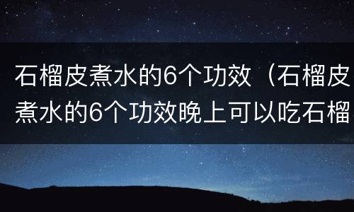 石榴皮煮水的6个功效（石榴皮煮水的6个功效晚上可以吃石榴吗?）