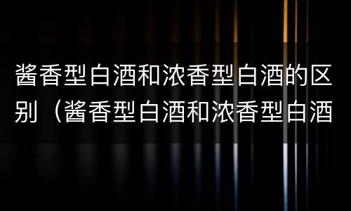 酱香型白酒和浓香型白酒的区别（酱香型白酒和浓香型白酒的区别和区别）