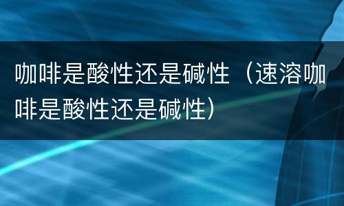 咖啡是酸性还是碱性（速溶咖啡是酸性还是碱性）