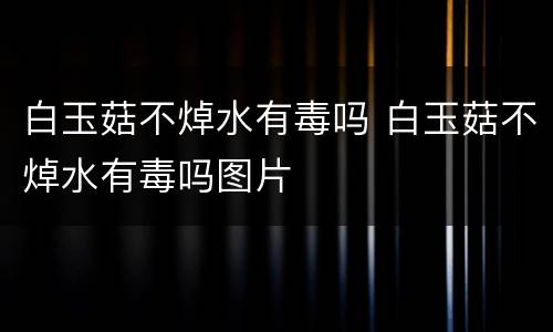 白玉菇不焯水有毒吗 白玉菇不焯水有毒吗图片