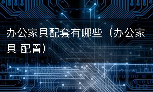 办公家具配套有哪些（办公家具 配置）