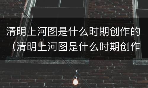 清明上河图是什么时期创作的（清明上河图是什么时期创作的作品）