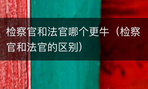 检察官和法官哪个更牛（检察官和法官的区别）