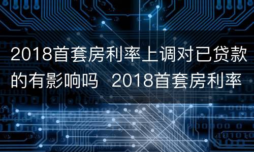 2018首套房利率上调对已贷款的有影响吗  2018首套房利率上调对已贷款是否有影响