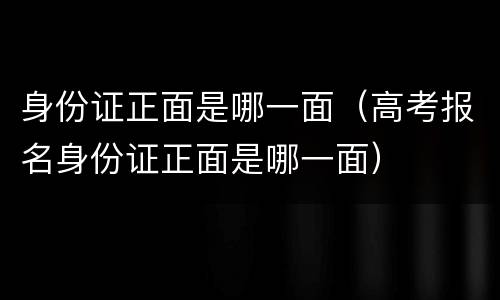 身份证正面是哪一面（高考报名身份证正面是哪一面）
