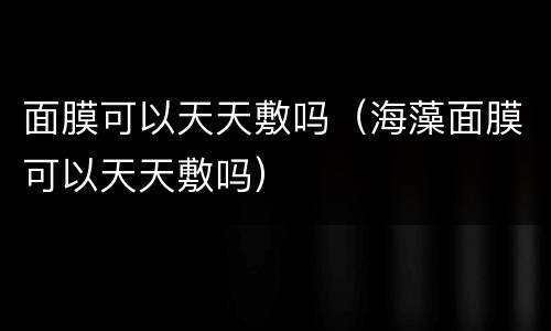 面膜可以天天敷吗（海藻面膜可以天天敷吗）