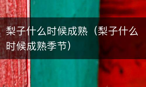 梨子什么时候成熟（梨子什么时候成熟季节）