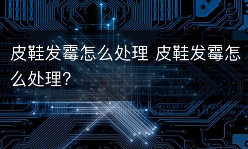 皮鞋发霉怎么处理 皮鞋发霉怎么处理?