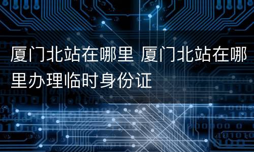 厦门北站在哪里 厦门北站在哪里办理临时身份证