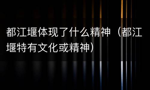 都江堰体现了什么精神（都江堰特有文化或精神）
